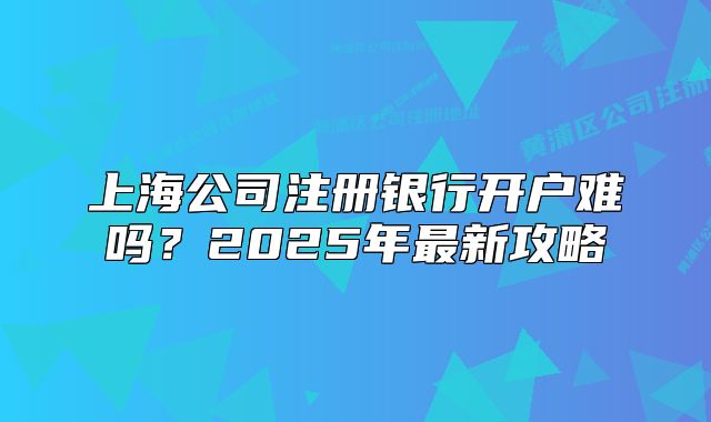 上海公司注册银行开户难吗?2025年最新攻略
