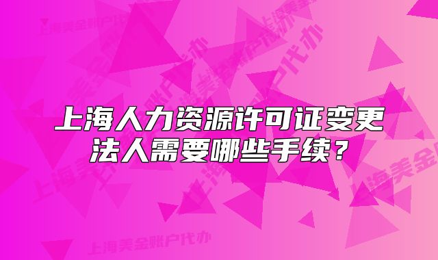 上海人力资源许可证变更法人需要哪些手续?