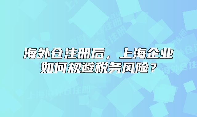 海外仓注册后，上海企业如何规避税务风险？