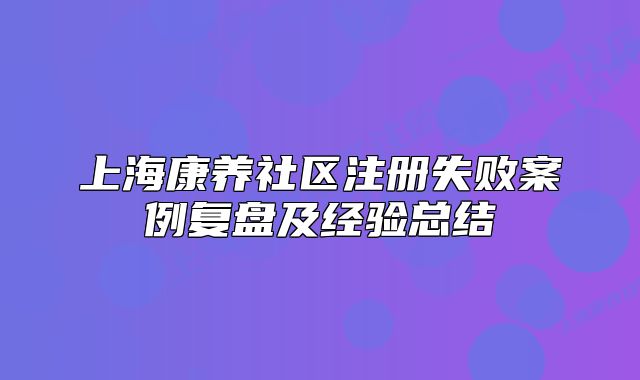 上海康养社区注册失败案例复盘及经验总结