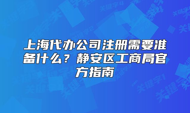 上海代办公司注册需要准备什么?静安区工商局官方指南