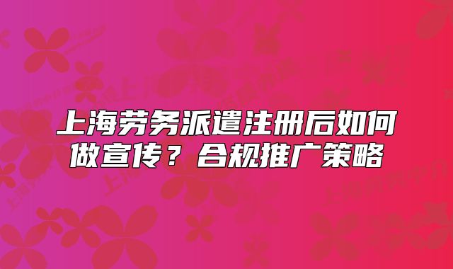 上海劳务派遣注册后如何做宣传？合规推广策略