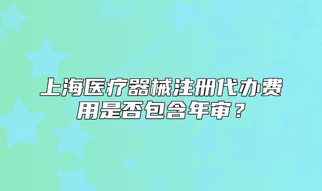 上海医疗器械注册代办费用是否包含年审?