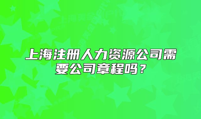 上海注册人力资源公司需要公司章程吗?