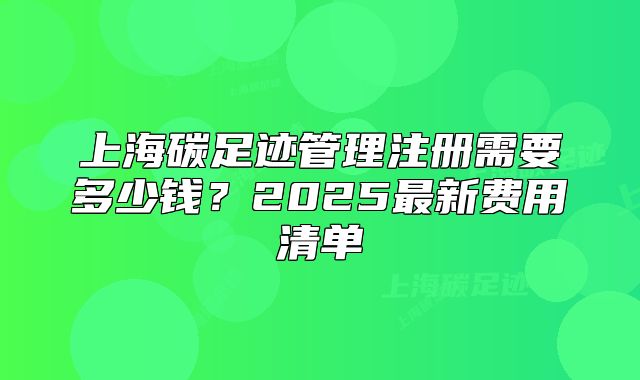 上海碳足迹管理注册需要多少钱?2025最新费用清单
