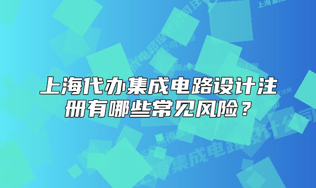 上海代办集成电路设计注册有哪些常见风险？