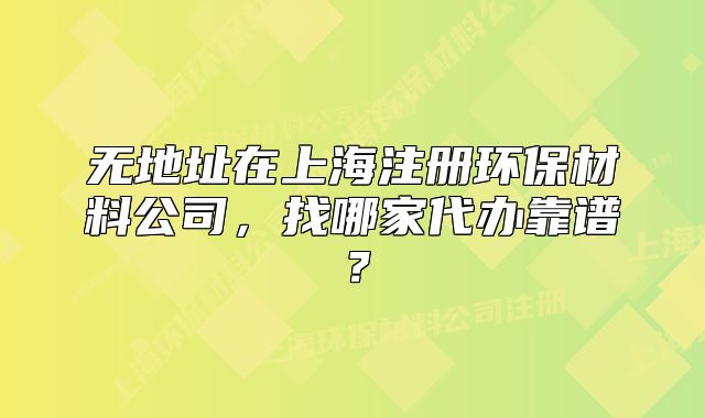 无地址在上海注册环保材料公司,找哪家代办靠谱?