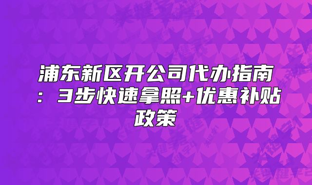 浦东新区开公司代办指南:3步快速拿照+优惠补贴政策