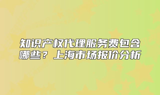 知识产权代理服务费包含哪些？上海市场报价分析