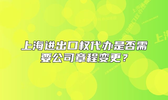 上海进出口权代办是否需要公司章程变更？