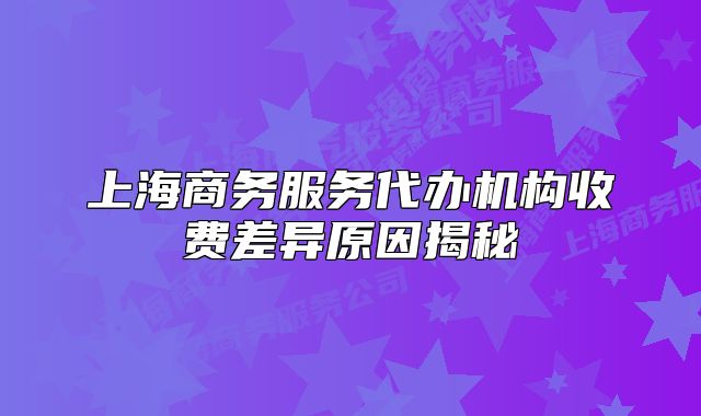 上海商务服务代办机构收费差异原因揭秘