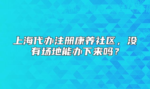 上海代办注册康养社区，没有场地能办下来吗？