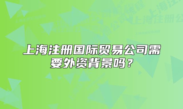 上海注册国际贸易公司需要外资背景吗?