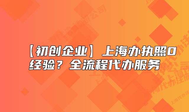 【初创企业】上海办执照0经验?全流程代办服务