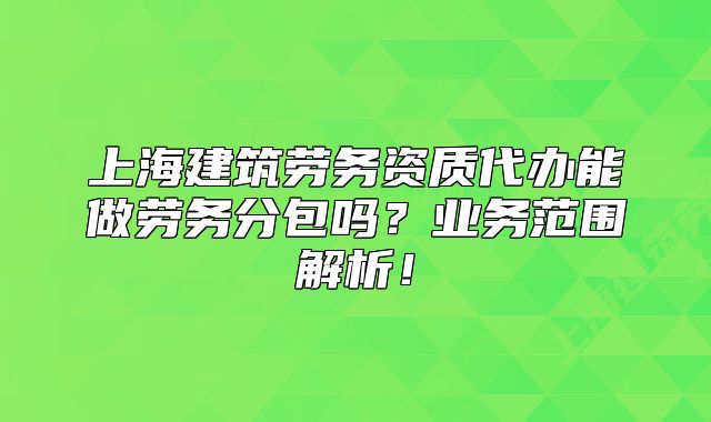 上海建筑劳务资质代办能做劳务分包吗？业务范围解析！