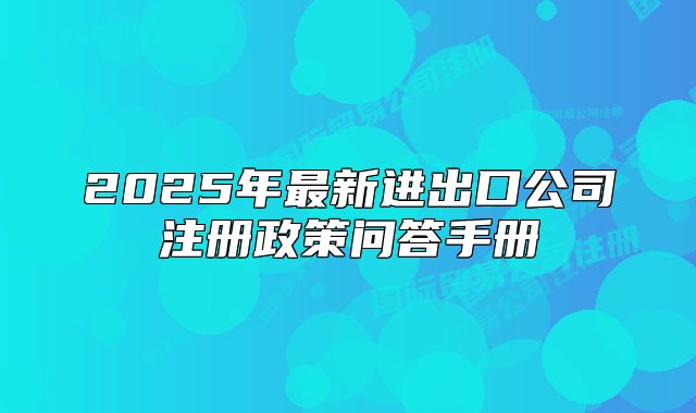 2025年最新进出口公司注册政策问答手册