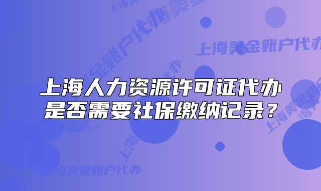 上海人力资源许可证代办是否需要社保缴纳记录？