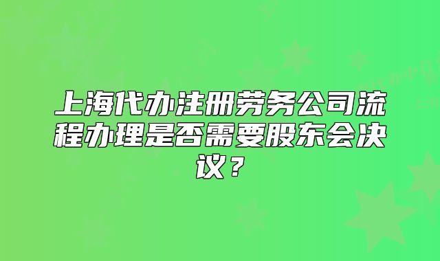 上海代办注册劳务公司流程办理是否需要股东会决议?
