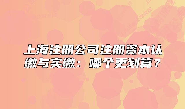 上海注册公司注册资本认缴与实缴：哪个更划算？
