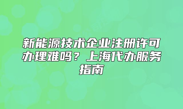 新能源技术企业注册许可办理难吗?上海代办服务指南