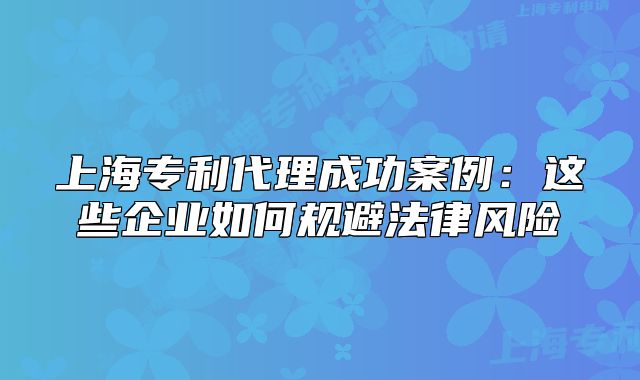 上海专利代理成功案例：这些企业如何规避法律风险