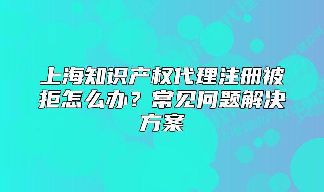 上海知识产权代理注册被拒怎么办?常见问题解决方案