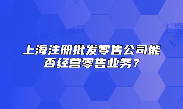 上海注册批发零售公司能否经营零售业务?