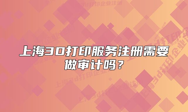 上海3D打印服务注册需要做审计吗?