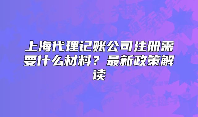 上海代理记账公司注册需要什么材料?最新政策解读