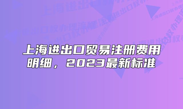 上海进出口贸易注册费用明细,2023最新标准