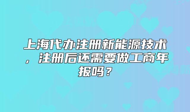 上海代办注册新能源技术,注册后还需要做工商年报吗?