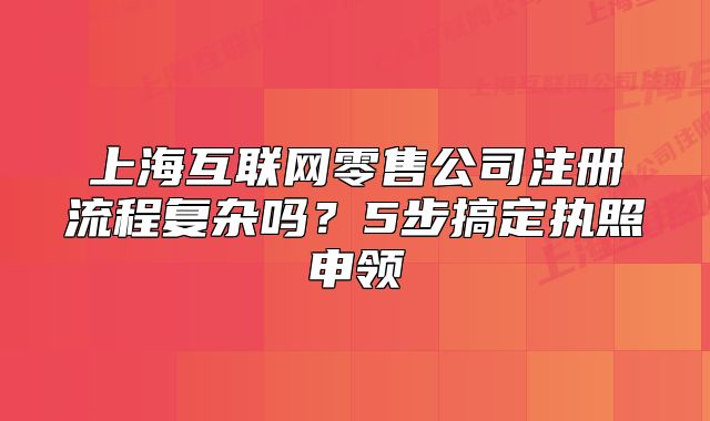 上海互联网零售公司注册流程复杂吗?5步搞定执照申领