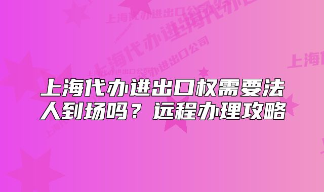 上海代办进出口权需要法人到场吗?远程办理攻略