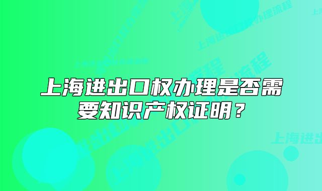 上海进出口权办理是否需要知识产权证明?