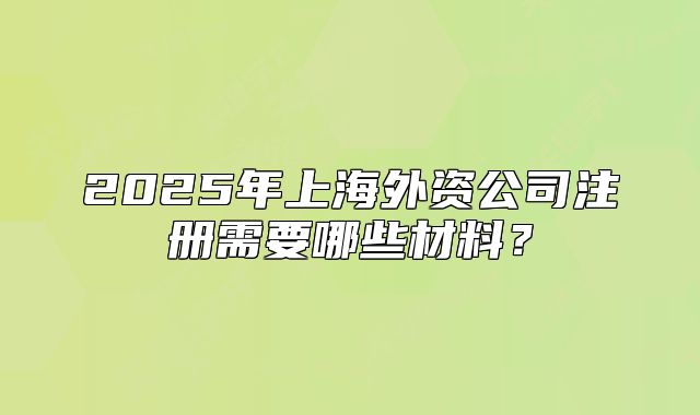 2025年上海外资公司注册需要哪些材料?