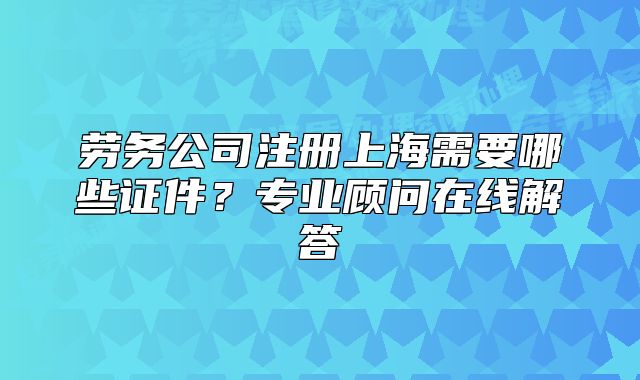 劳务公司注册上海需要哪些证件?专业顾问在线解答