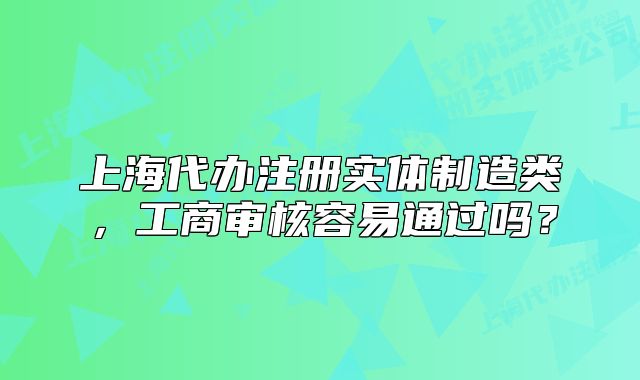 上海代办注册实体制造类,工商审核容易通过吗?