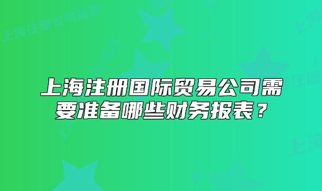上海注册国际贸易公司需要准备哪些财务报表?