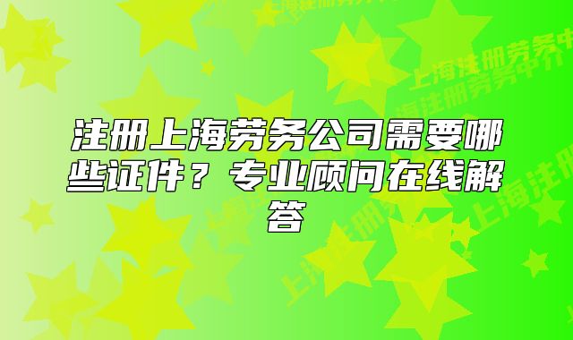 注册上海劳务公司需要哪些证件？专业顾问在线解答