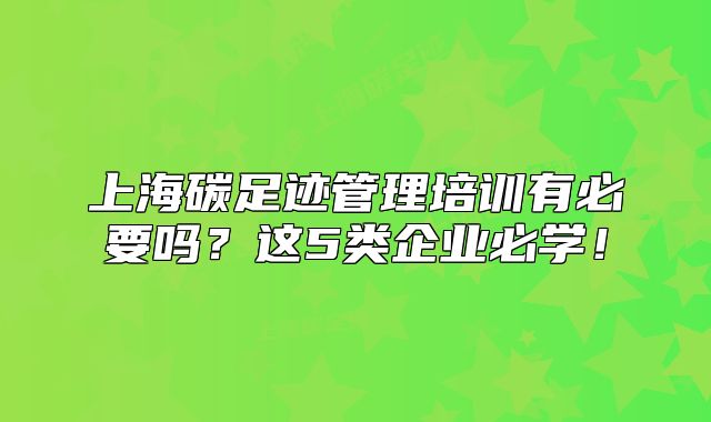 上海碳足迹管理培训有必要吗？这5类企业必学！