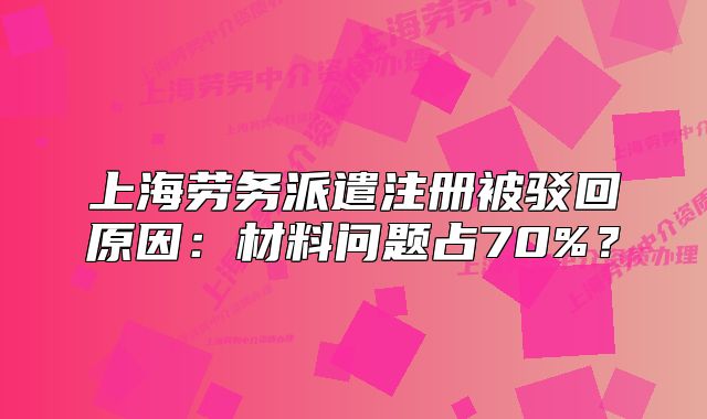 上海劳务派遣注册被驳回原因:材料问题占70%?