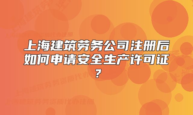 上海建筑劳务公司注册后如何申请安全生产许可证?