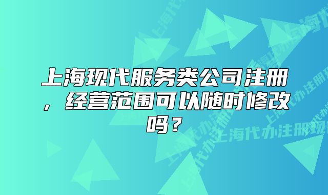 上海现代服务类公司注册，经营范围可以随时修改吗？