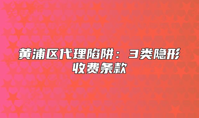 黄浦区代理陷阱:3类隐形收费条款