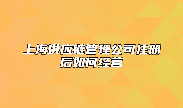 上海供应链管理公司注册后如何经营