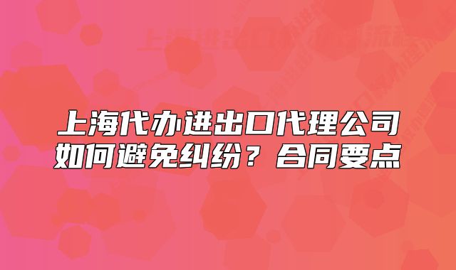上海代办进出口代理公司如何避免纠纷？合同要点