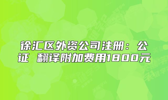 徐汇区外资公司注册:公证 翻译附加费用1800元