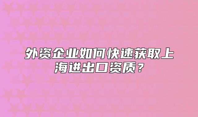 外资企业如何快速获取上海进出口资质？