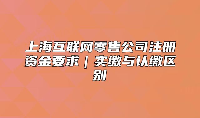上海互联网零售公司注册资金要求｜实缴与认缴区别