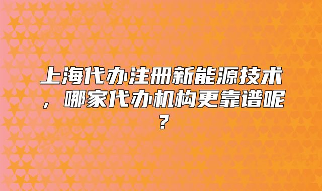 上海代办注册新能源技术,哪家代办机构更靠谱呢?